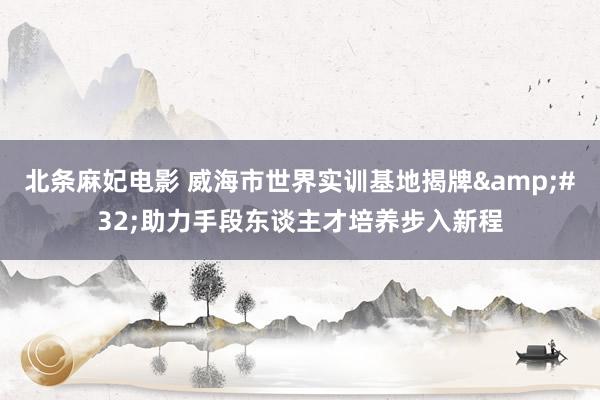 北条麻妃电影 威海市世界实训基地揭牌&#32;助力手段东谈主才培养步入新程