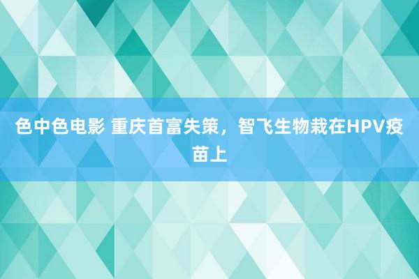 色中色电影 重庆首富失策，智飞生物栽在HPV疫苗上