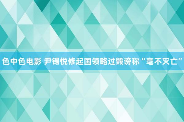 色中色电影 尹锡悦修起国领略过毁谤称“毫不灭亡”