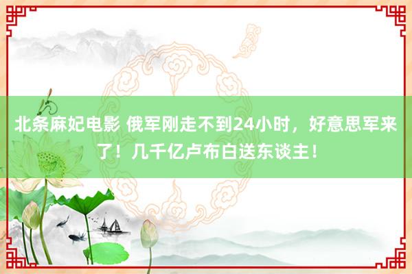 北条麻妃电影 俄军刚走不到24小时，好意思军来了！几千亿卢布白送东谈主！