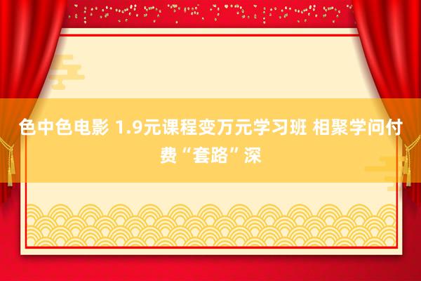 色中色电影 1.9元课程变万元学习班 相聚学问付费“套路”深