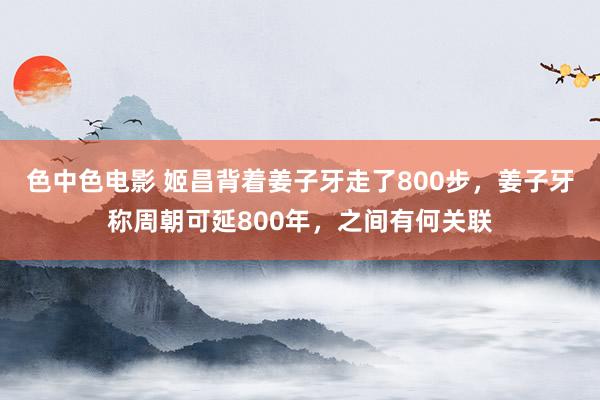 色中色电影 姬昌背着姜子牙走了800步，姜子牙称周朝可延800年，之间有何关联