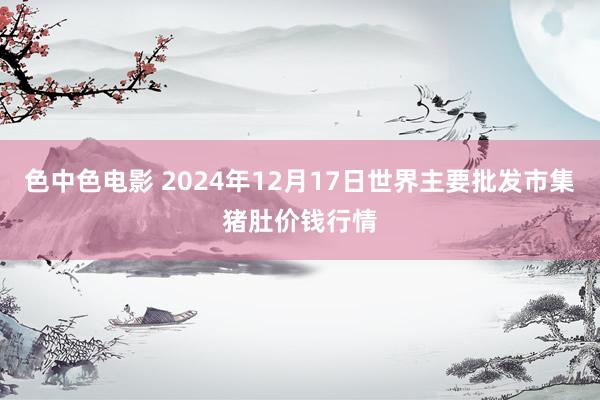 色中色电影 2024年12月17日世界主要批发市集猪肚价钱行情