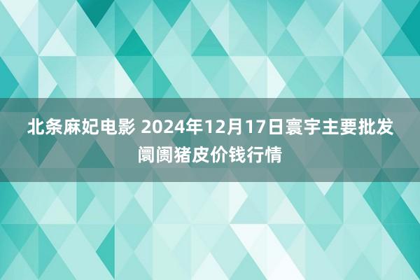 北条麻妃电影 2024年12月17日寰宇主要批发阛阓猪皮价钱行情