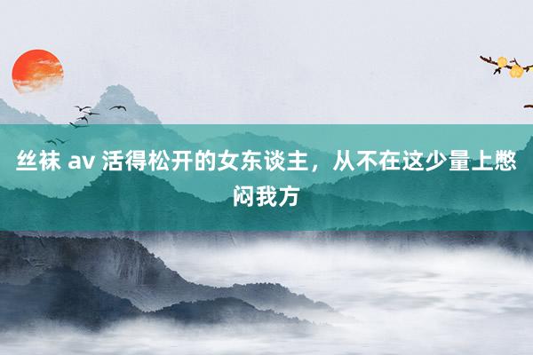 丝袜 av 活得松开的女东谈主，从不在这少量上憋闷我方