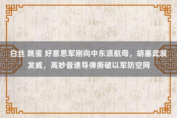 白丝 跳蛋 好意思军刚向中东派航母，胡塞武装发威，高妙音速导弹撕破以军防空网