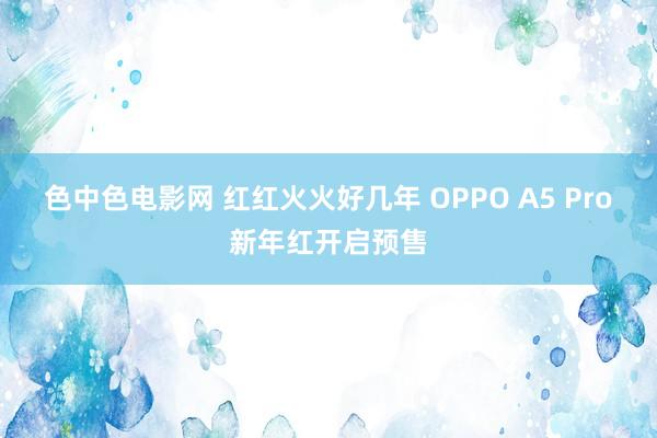 色中色电影网 红红火火好几年 OPPO A5 Pro新年红开启预售