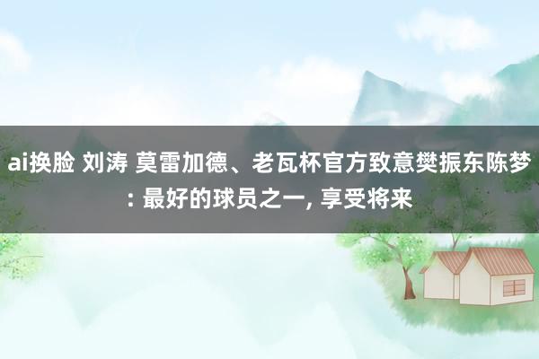 ai换脸 刘涛 莫雷加德、老瓦杯官方致意樊振东陈梦: 最好的球员之一， 享受将来