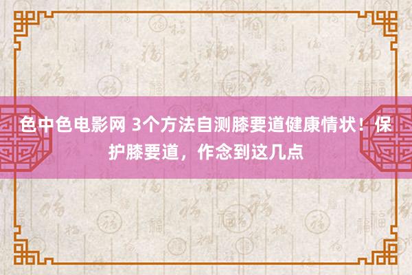 色中色电影网 3个方法自测膝要道健康情状！保护膝要道，作念到这几点