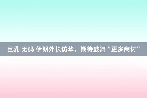 巨乳 无码 伊朗外长访华，期待鼓舞“更多商讨”