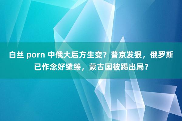 白丝 porn 中俄大后方生变？普京发狠，俄罗斯已作念好缱绻，蒙古国被踢出局？