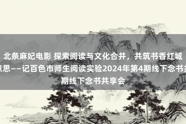 北条麻妃电影 探索阅读与文化合并，共筑书香红城之好意思——记百色市师生阅读实验2024年第4期线下念书共享会