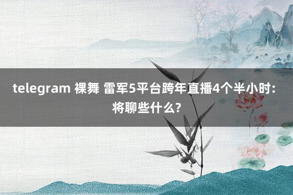 telegram 裸舞 雷军5平台跨年直播4个半小时: 将聊些什么?