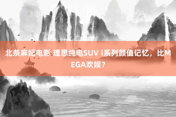 北条麻妃电影 理思纯电SUV i系列颜值记忆，比MEGA欢娱？