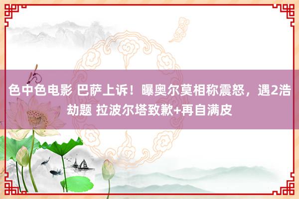 色中色电影 巴萨上诉！曝奥尔莫相称震怒，遇2浩劫题 拉波尔塔致歉+再自满皮