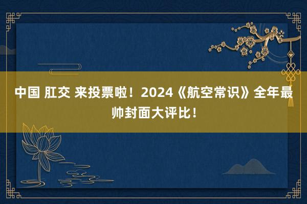 中国 肛交 来投票啦！2024《航空常识》全年最帅封面大评比！