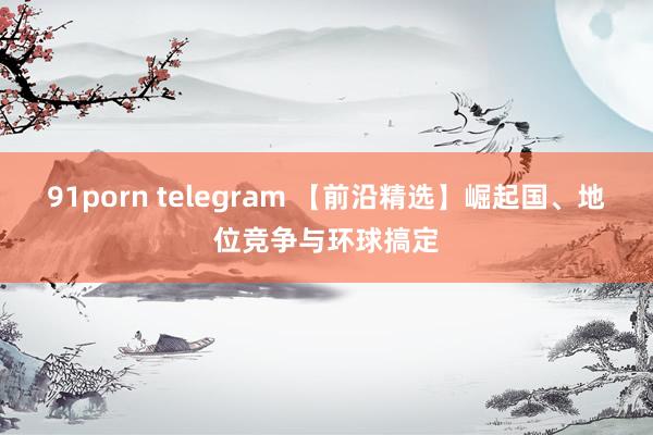 91porn telegram 【前沿精选】崛起国、地位竞争与环球搞定