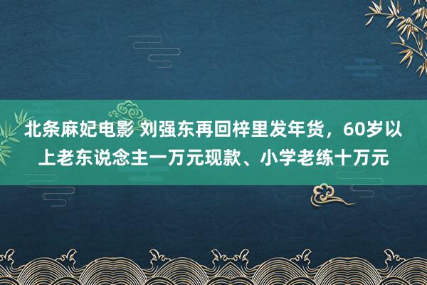 北条麻妃电影 刘强东再回梓里发年货，60岁以上老东说念主一万元现款、小学老练十万元