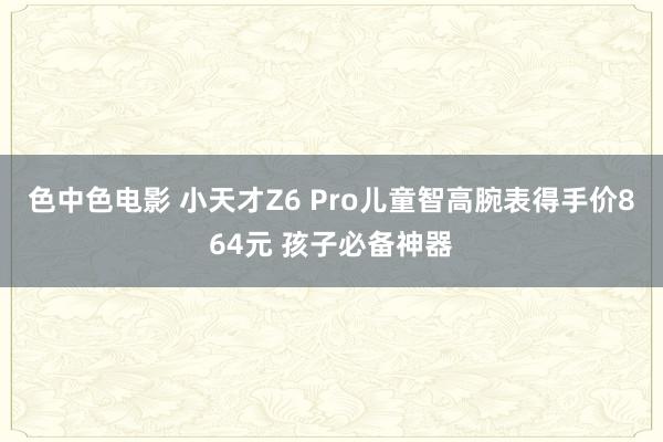 色中色电影 小天才Z6 Pro儿童智高腕表得手价864元 孩子必备神器