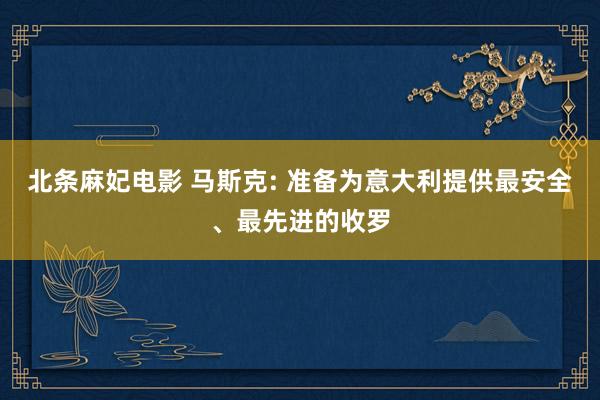 北条麻妃电影 马斯克: 准备为意大利提供最安全、最先进的收罗