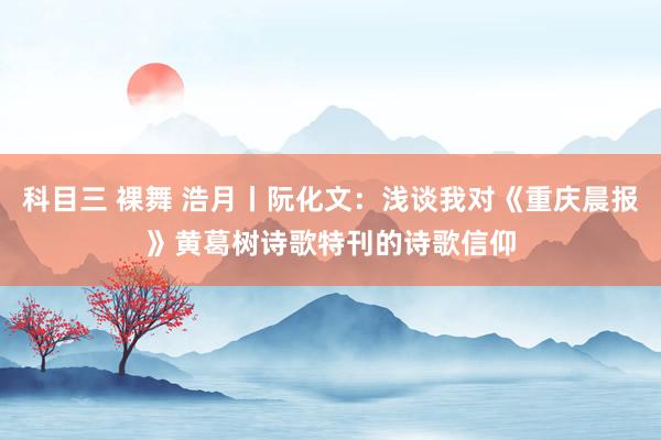 科目三 裸舞 浩月丨阮化文：浅谈我对《重庆晨报》黄葛树诗歌特刊的诗歌信仰