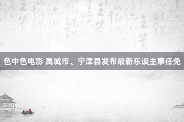 色中色电影 禹城市、宁津县发布最新东谈主事任免