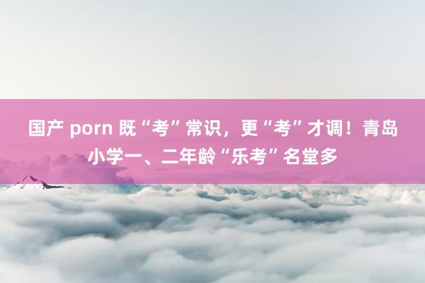 国产 porn 既“考”常识，更“考”才调！青岛小学一、二年龄“乐考”名堂多