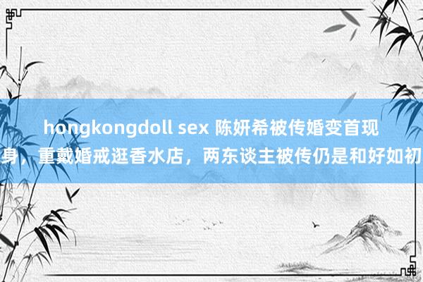 hongkongdoll sex 陈妍希被传婚变首现身，重戴婚戒逛香水店，两东谈主被传仍是和好如初