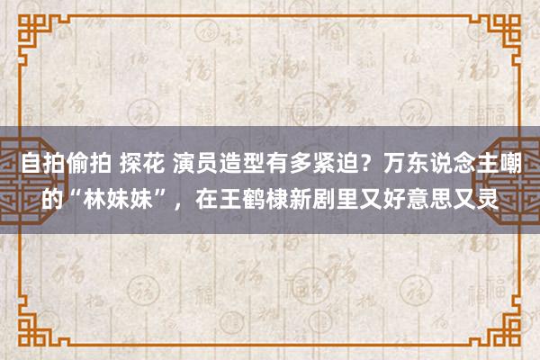 自拍偷拍 探花 演员造型有多紧迫？万东说念主嘲的“林妹妹”，在王鹤棣新剧里又好意思又灵