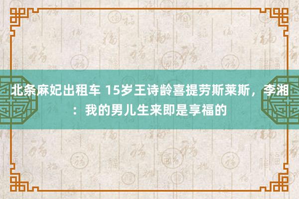 北条麻妃出租车 15岁王诗龄喜提劳斯莱斯，李湘：我的男儿生来即是享福的