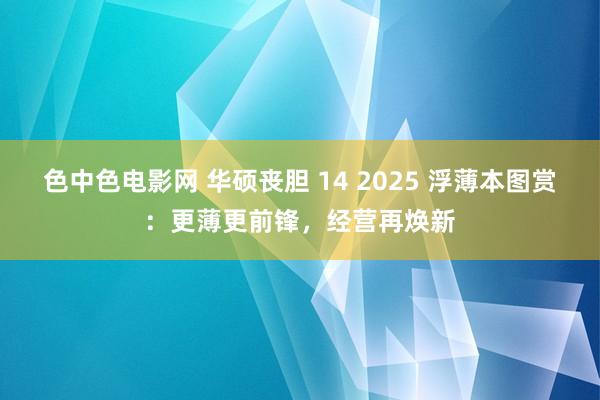 色中色电影网 华硕丧胆 14 2025 浮薄本图赏：更薄更前锋，经营再焕新