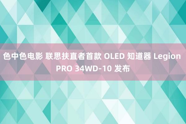 色中色电影 联思扶直者首款 OLED 知道器 Legion PRO 34WD-10 发布