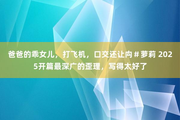 爸爸的乖女儿，打飞机，口交还让禸＃萝莉 2025开篇最深广的歪理，写得太好了