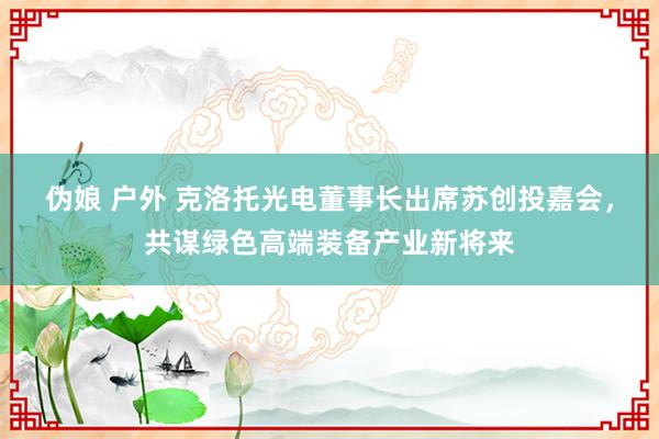 伪娘 户外 克洛托光电董事长出席苏创投嘉会，共谋绿色高端装备产业新将来