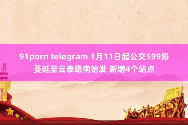 91porn telegram 1月11日起公交599路蔓延至云泰路南始发 新增4个站点