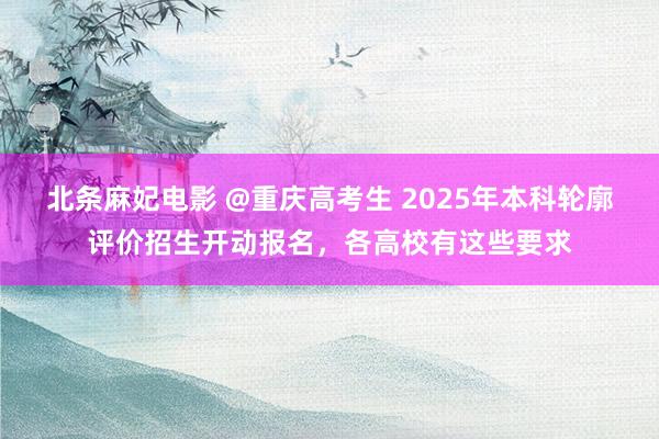 北条麻妃电影 @重庆高考生 2025年本科轮廓评价招生开动报名，各高校有这些要求