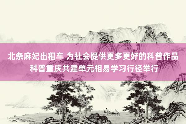 北条麻妃出租车 为社会提供更多更好的科普作品 科普重庆共建单元相易学习行径举行