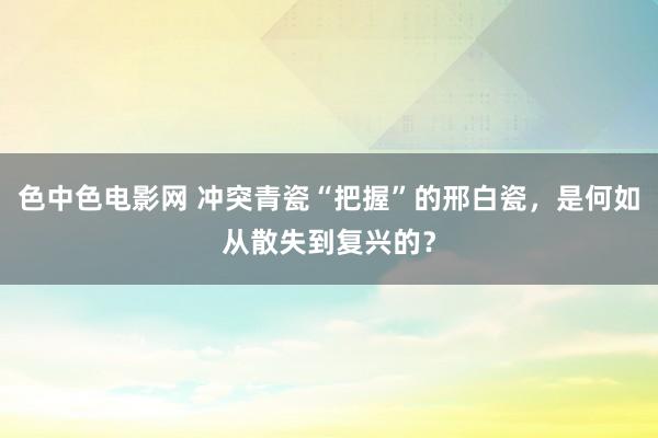 色中色电影网 冲突青瓷“把握”的邢白瓷，是何如从散失到复兴的？