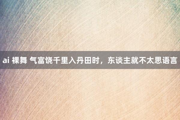 ai 裸舞 气富饶千里入丹田时，东谈主就不太思语言