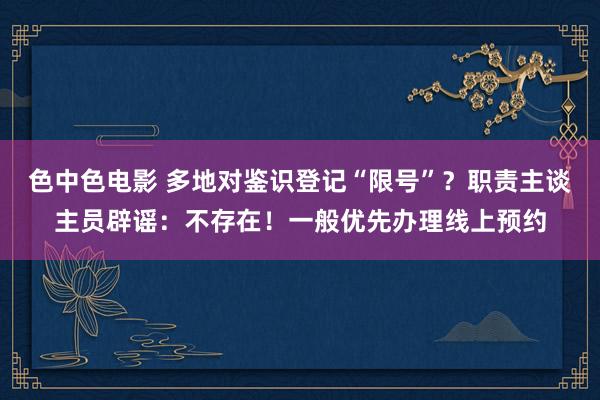 色中色电影 多地对鉴识登记“限号”？职责主谈主员辟谣：不存在！一般优先办理线上预约