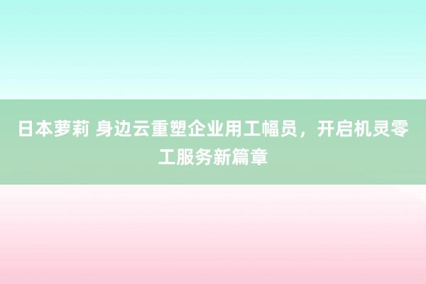 日本萝莉 身边云重塑企业用工幅员，开启机灵零工服务新篇章