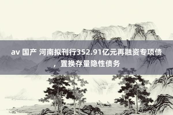 av 国产 河南拟刊行352.91亿元再融资专项债，置换存量隐性债务