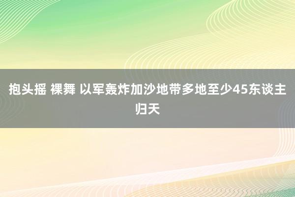 抱头摇 裸舞 以军轰炸加沙地带多地至少45东谈主归天