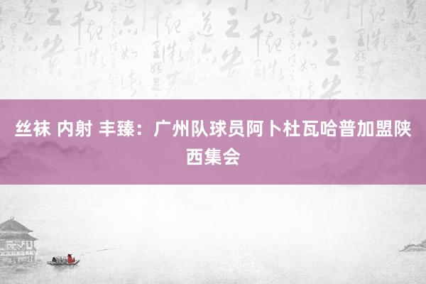 丝袜 内射 丰臻：广州队球员阿卜杜瓦哈普加盟陕西集会