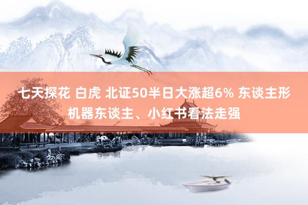 七天探花 白虎 北证50半日大涨超6% 东谈主形机器东谈主、小红书看法走强