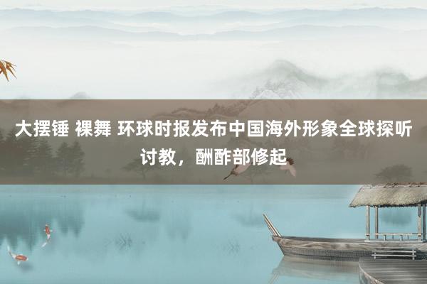 大摆锤 裸舞 环球时报发布中国海外形象全球探听讨教，酬酢部修起