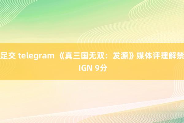 足交 telegram 《真三国无双：发源》媒体评理解禁 IGN 9分