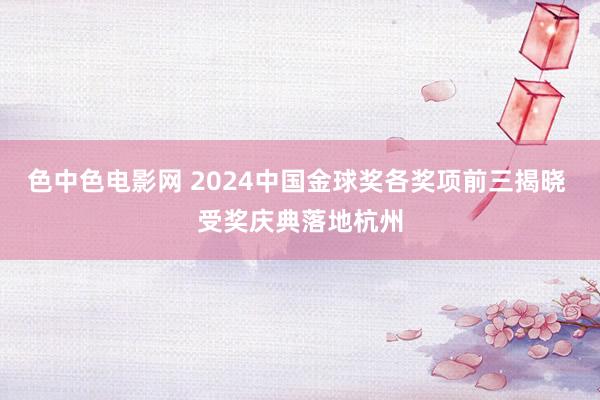 色中色电影网 2024中国金球奖各奖项前三揭晓 受奖庆典落地杭州