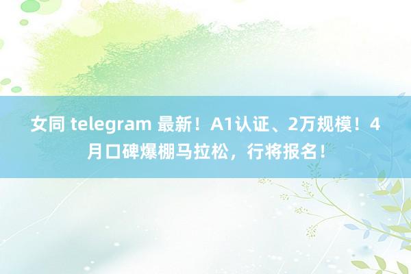 女同 telegram 最新！A1认证、2万规模！4月口碑爆棚马拉松，行将报名！