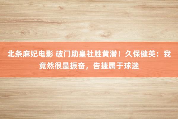 北条麻妃电影 破门助皇社胜黄潜！久保健英：我竟然很是振奋，告捷属于球迷